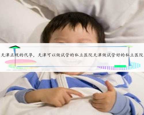 天津正规的代孕，天津可以做试管的私立医院天津做试管好的私立医院